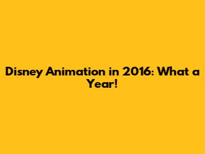 Disney Animation in 2016: What a Year!