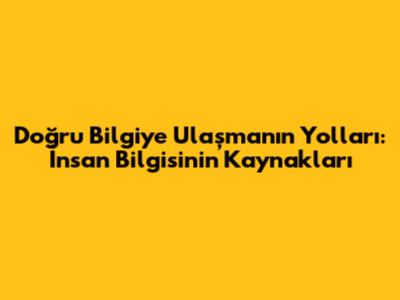Doğru Bilgiye Ulaşmanın Yolları: İnsan Bilgisinin Kaynakları