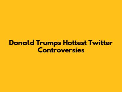 Donald Trump's Hottest Twitter Controversies