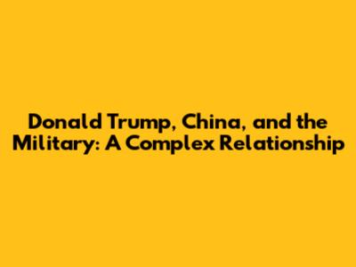 Donald Trump, China, and the Military: A Complex Relationship