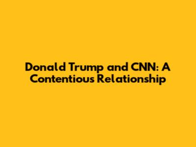 Donald Trump and CNN: A Contentious Relationship