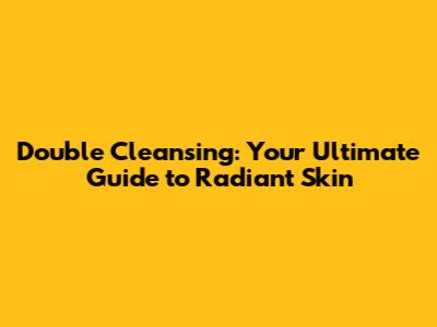 Double Cleansing: Your Ultimate Guide to Radiant Skin