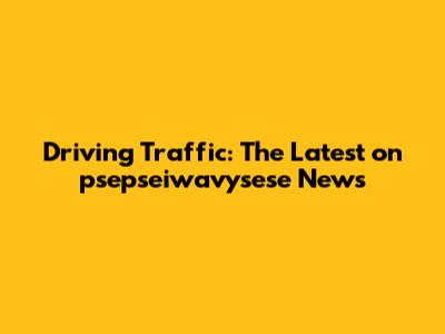 Driving Traffic: The Latest on psepseiwavysese News