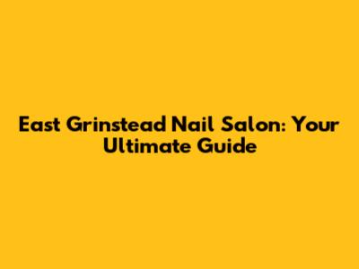 East Grinstead Nail Salon: Your Ultimate Guide