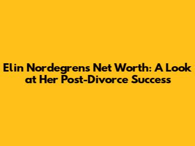 Elin Nordegren's Net Worth: A Look at Her Post-Divorce Success