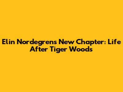 Elin Nordegren's New Chapter: Life After Tiger Woods