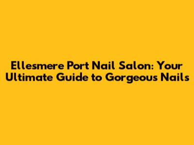 Ellesmere Port Nail Salon: Your Ultimate Guide to Gorgeous Nails