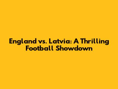 England vs. Latvia: A Thrilling Football Showdown