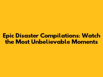 Epic Disaster Compilations: Watch the Most Unbelievable Moments