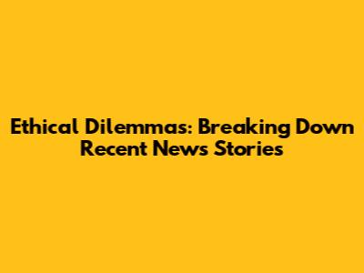 Ethical Dilemmas: Breaking Down Recent News Stories