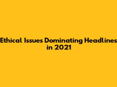 Ethical Issues Dominating Headlines in 2021