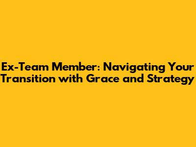 Ex-Team Member: Navigating Your Transition with Grace and Strategy