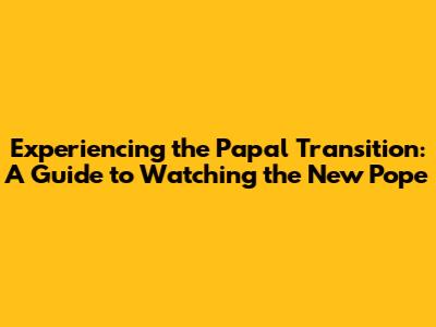 Experiencing the Papal Transition: A Guide to Watching the New Pope