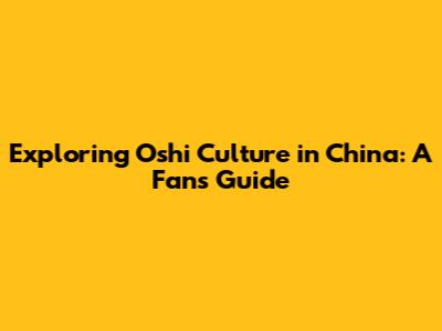 Exploring 'Oshi' Culture in China: A Fan's Guide