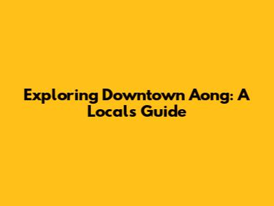 Exploring Downtown Aong: A Local's Guide