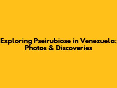 Exploring Pseirubiose in Venezuela: Photos & Discoveries