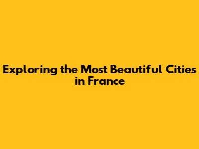 Exploring the Most Beautiful Cities in France