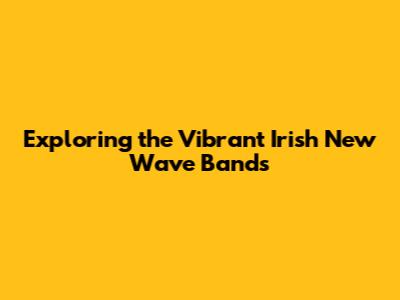 Exploring the Vibrant Irish New Wave Bands