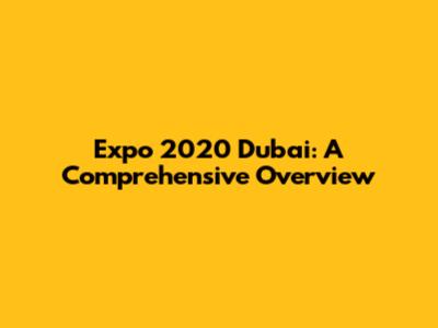 Expo 2020 Dubai: A Comprehensive Overview