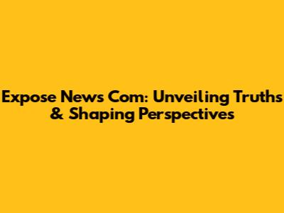 Expose News Com: Unveiling Truths & Shaping Perspectives