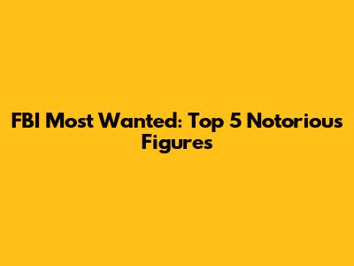 FBI Most Wanted: Top 5 Notorious Figures