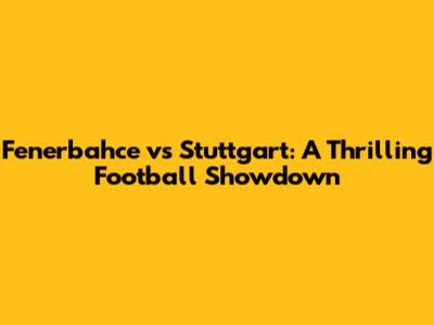 Fenerbahce vs Stuttgart: A Thrilling Football Showdown