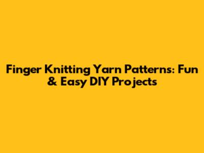Finger Knitting Yarn Patterns: Fun & Easy DIY Projects