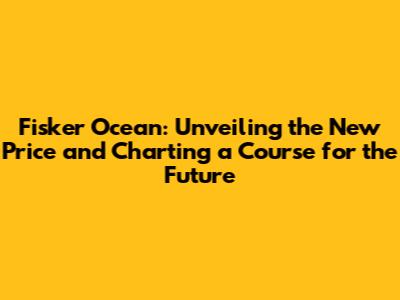 Fisker Ocean: Unveiling the New Price and Charting a Course for the Future