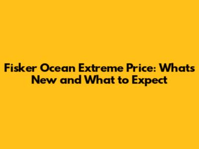 Fisker Ocean Extreme Price: What's New and What to Expect