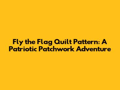 Fly the Flag Quilt Pattern: A Patriotic Patchwork Adventure