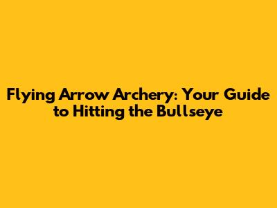 Flying Arrow Archery: Your Guide to Hitting the Bullseye