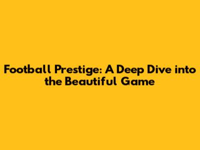Football Prestige: A Deep Dive into the Beautiful Game