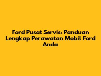 Ford Pusat Servis: Panduan Lengkap Perawatan Mobil Ford Anda
