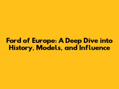 Ford of Europe: A Deep Dive into History, Models, and Influence