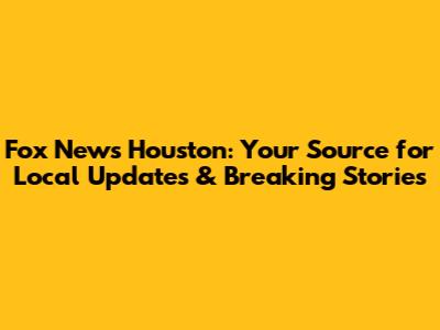 Fox News Houston: Your Source for Local Updates & Breaking Stories