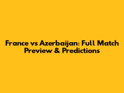 France vs Azerbaijan: Full Match Preview & Predictions