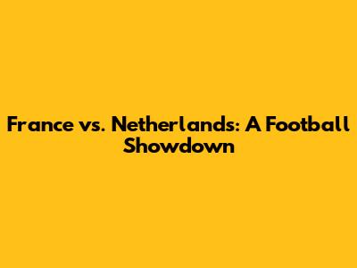 France vs. Netherlands: A Football Showdown