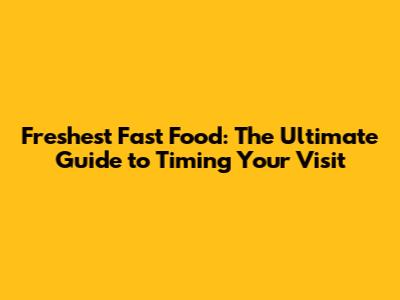 Freshest Fast Food: The Ultimate Guide to Timing Your Visit
