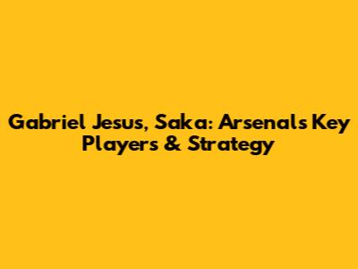 Gabriel Jesus, Saka: Arsenal's Key Players & Strategy