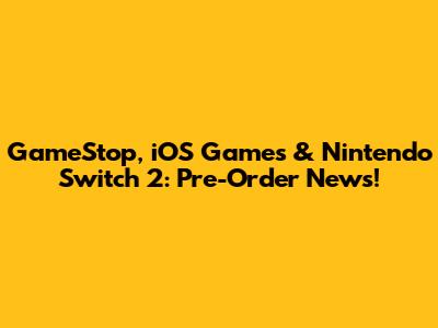 GameStop, iOS Games & Nintendo Switch 2: Pre-Order News!