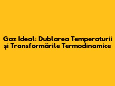 Gaz Ideal: Dublarea Temperaturii și Transformările Termodinamice