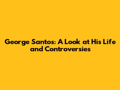 George Santos: A Look at His Life and Controversies