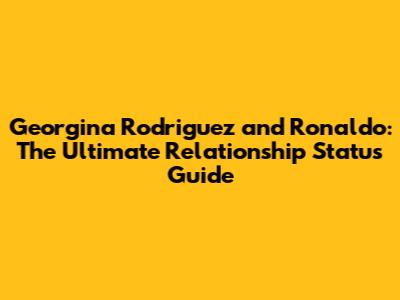 Georgina Rodriguez and Ronaldo: The Ultimate Relationship Status Guide