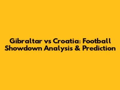 Gibraltar vs Croatia: Football Showdown Analysis & Prediction