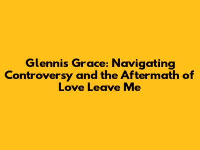 Glennis Grace: Navigating Controversy and the Aftermath of 'Love Leave Me'