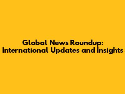 Global News Roundup: International Updates and Insights