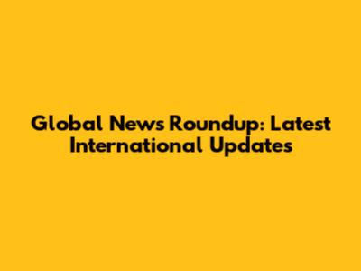 Global News Roundup: Latest International Updates