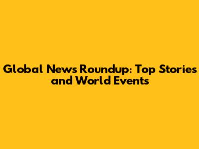 Global News Roundup: Top Stories and World Events