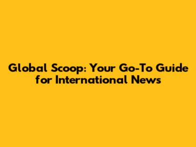 Global Scoop: Your Go-To Guide for International News