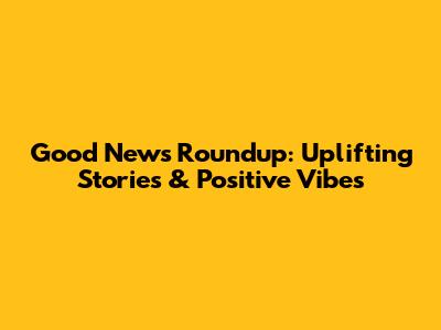 Good News Roundup: Uplifting Stories & Positive Vibes